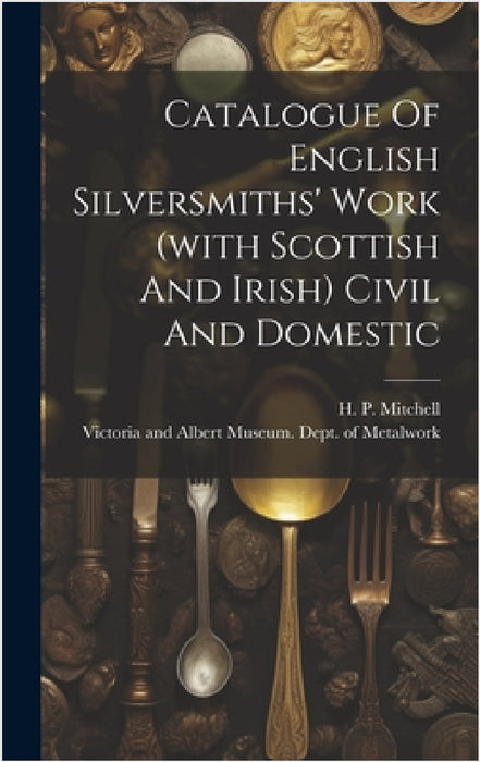 Catalogue Of English Silversmiths' Work (with Scottish And Irish) Civil And Domestic by Victoria and Albert Museum Dept of, H P Mitchell