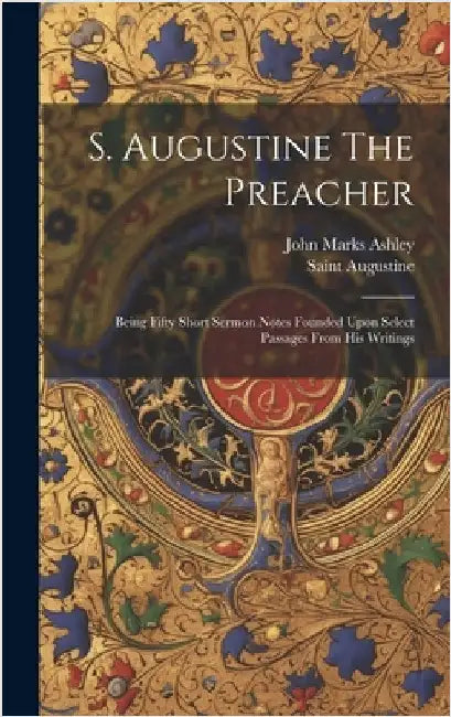 S. Augustine The Preacher: Being Fifty Short Sermon Notes Founded Upon Select Passages From His Writings by Ashley, John Marks