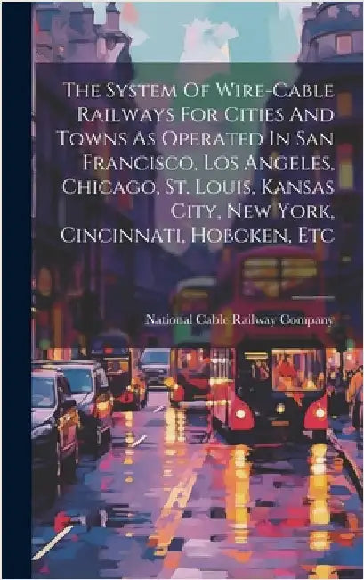 The System Of Wire-cable Railways For Cities And Towns As Operated In San Francisco, Los Angeles, Chicago, St. Louis, Kansas City, New York, Cincinnat by National Cable Railway Company
