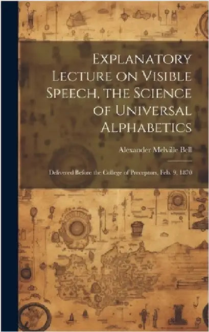 Explanatory Lecture on Visible Speech, the Science of Universal Alphabetics: Delivered Before the College of Preceptors, Feb. 9, 1870 by Bell, Alexander Melville