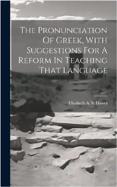 The Pronunciation Of Greek, With Suggestions For A Reform In Teaching That Language by Dawes, Elizabeth A. S. (Elizabeth Ann