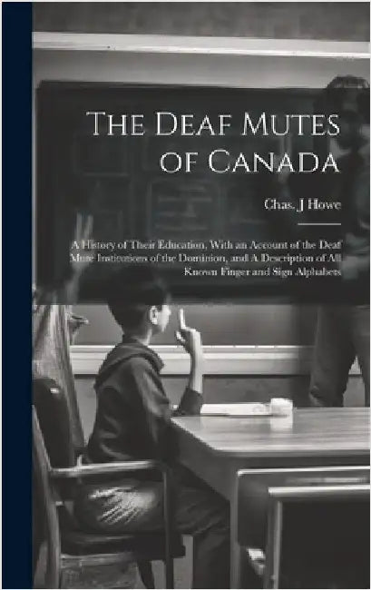 The Deaf Mutes of Canada: A History of Their Education, With an Account of the Deaf Mute Institutions of the Dominion, and A Description of all by Howe, Chas J.