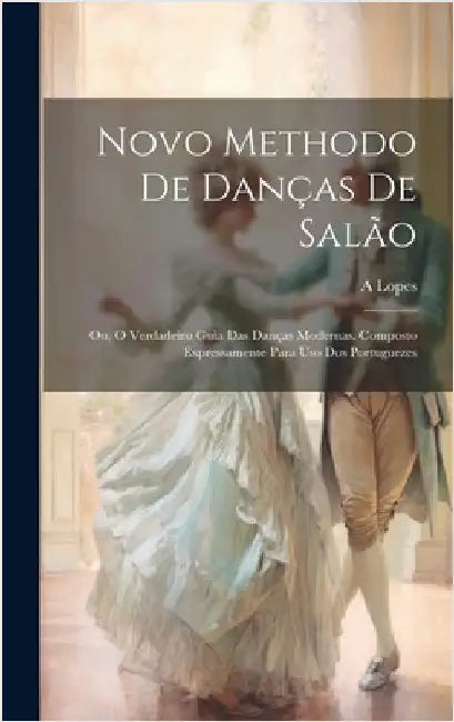 Novo Methodo De Danças De Salão; Ou, O Verdadeiro Guia Das Danças Modernas. Composto Expressamente Para Uso Dos Portuguezes by A, Lopes