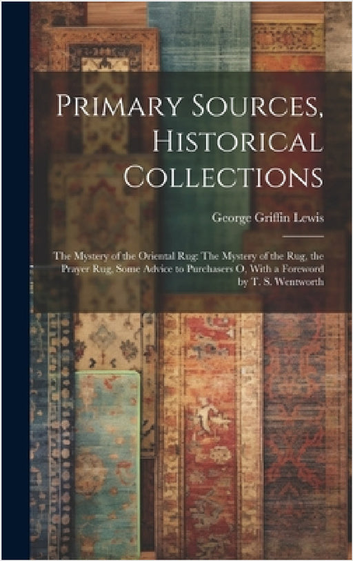 Primary Sources, Historical Collections: The Mystery of the Oriental Rug: The Mystery of the Rug, the Prayer Rug, Some Advice to Purchasers o, With a by George Griffin Lewis