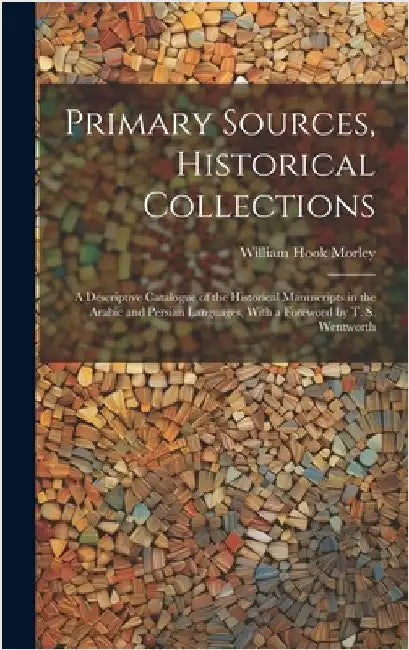 Primary Sources, Historical Collections: A Descriptive Catalogue of the Historical Manuscripts in the Arabic and Persian Languages, With a Foreword by by Morley, William Hook