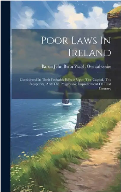 Poor Laws In Ireland: Considered In Their Probable Effects Upon The Capital, The Prosperity, And The Progressive Improvement Of That Country by Baron John Benn Walsh Ormathwaite