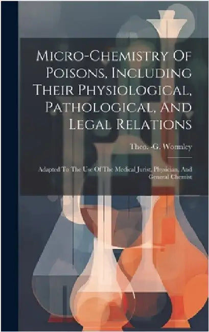 Micro-chemistry Of Poisons, Including Their Physiological, Pathological, And Legal Relations: Adapted To The Use Of The Medical Jurist, Physician, And by Wormley, Theo -G