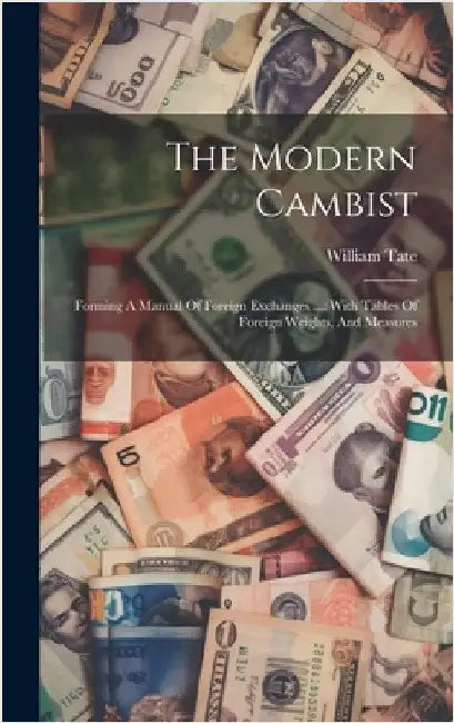 The Modern Cambist: Forming A Manual Of Foreign Exchanges ...: With Tables Of Foreign Weights, And Measures by Tate, William