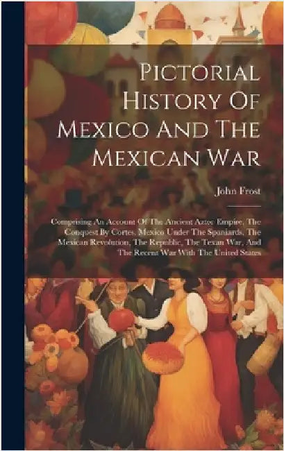 Pictorial History Of Mexico And The Mexican War: Comprising An Account Of The Ancient Aztec Empire, The Conquest By Cortes, Mexico Under The Spaniards by Frost, John