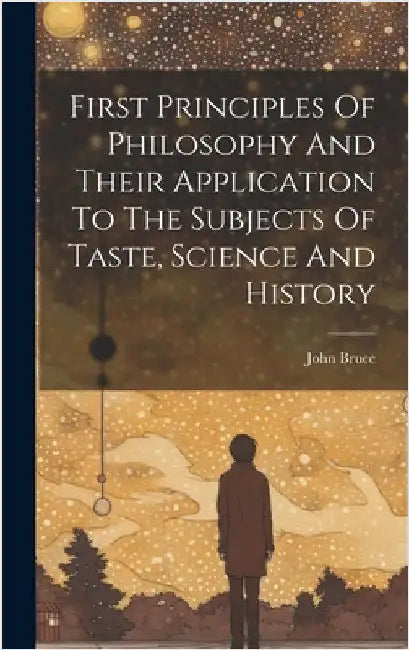 First Principles Of Philosophy And Their Application To The Subjects Of Taste, Science And History by Bruce, John