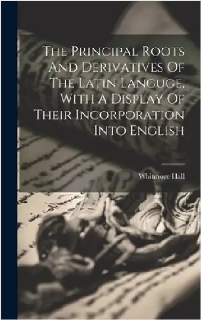 The Principal Roots And Derivatives Of The Latin Languge, With A Display Of Their Incorporation Into English by Hall, Whitmore