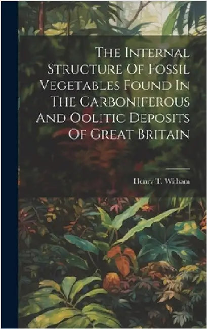 The Internal Structure Of Fossil Vegetables Found In The Carboniferous And Oolitic Deposits Of Great Britain by Witham, Henry T.