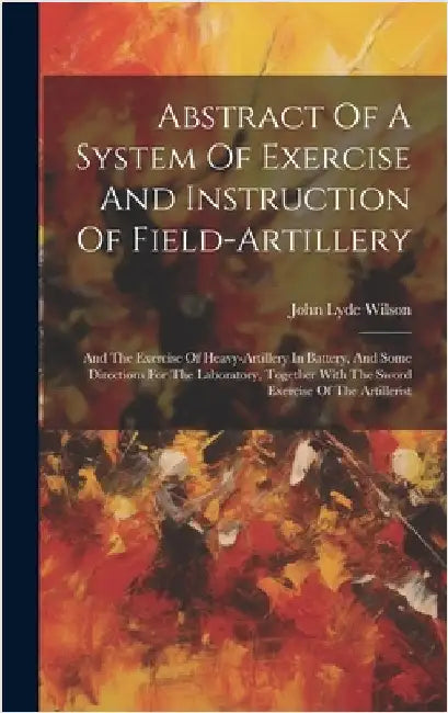 Abstract Of A System Of Exercise And Instruction Of Field-artillery: And The Exercise Of Heavy-artillery In Battery, And Some Directions For The Labor by Wilson, John Lyde
