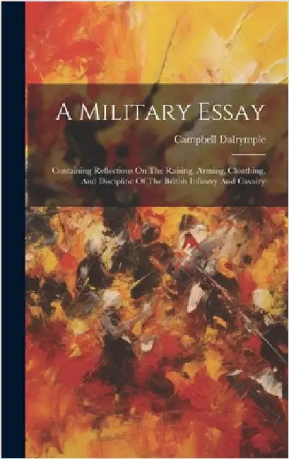 A Military Essay: Containing Reflections On The Raising, Arming, Cloathing, And Discipline Of The British Infantry And Cavalry by Dalrymple, Campbell