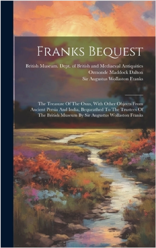 Franks Bequest: The Treasure Of The Oxus, With Other Objects From Ancient Persia And India, Bequeathed To The Trustees Of The British by British Museum Dept of British and, Sir Augustus Wollaston Franks, Ormonde Maddock Dalton