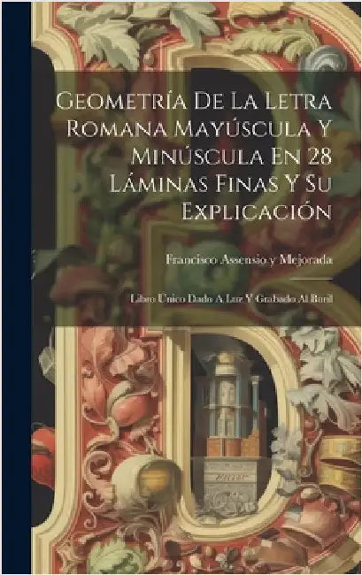 Geometría De La Letra Romana Mayúscula Y Minúscula En 28 Láminas Finas Y Su Explicación: Libro Único Dado A Luz Y Grabado Al Buril by Francisco Assensio Y Mejorada