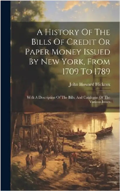 A History Of The Bills Of Credit Or Paper Money Issued By New York, From 1709 To 1789: With A Description Of The Bills, And Catalogue Of The Various I by Hickcox, John Howard