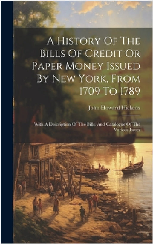 A History Of The Bills Of Credit Or Paper Money Issued By New York, From 1709 To 1789: With A Description Of The Bills, And Catalogue Of The Various I by John Howard Hickcox