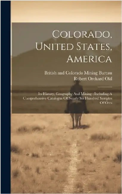 Colorado, United States, America: Its History, Geography And Mining: Including A Comprehensive Catalogue Of Nearly Six Hundred Samples Of Ores by Old, Robert Orchard