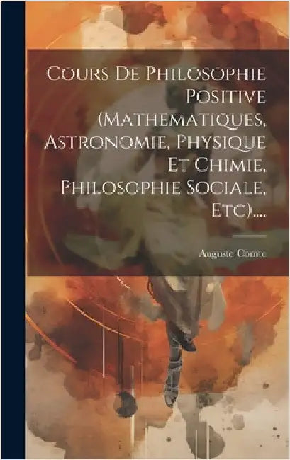 Cours De Philosophie Positive (mathematiques, Astronomie, Physique Et Chimie, Philosophie Sociale, Etc).... by Comte, Auguste