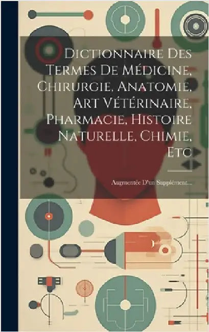 Dictionnaire Des Termes De Médicine, Chirurgie, Anatomie, Art Vétérinaire, Pharmacie, Histoire Naturelle, Chimie, Etc: Augmentée D'un Supplément... by Anonymous