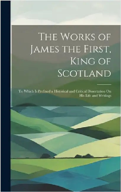 The Works of James the First, King of Scotland: To Which Is Prefixed a Historical and Critical Dissertation On His Life and Writings by Anonymous