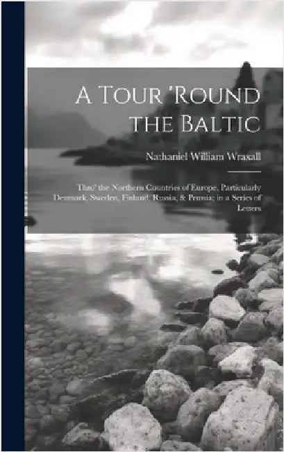 A Tour 'round the Baltic: Thro' the Northern Countries of Europe, Particularly Denmark, Sweden, Finland, Russia, & Prussia; in a Series of Lette by Wraxall, Nathaniel William
