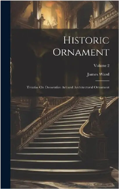 Historic Ornament: Treatise On Decorative Art and Architectural Ornament; Volume 2 by Ward, James