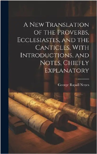 A New Translation of the Proverbs, Ecclesiastes, and the Canticles, With Introductions, and Notes, Chiefly Explanatory by Noyes, George Rapall