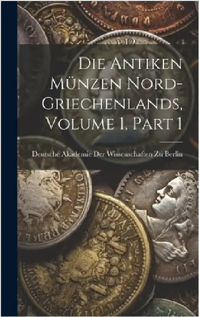Die Antiken Münzen Nord-Griechenlands, Volume 1, part 1 by Deutsche Akademie Der Wissenschaften Zu
