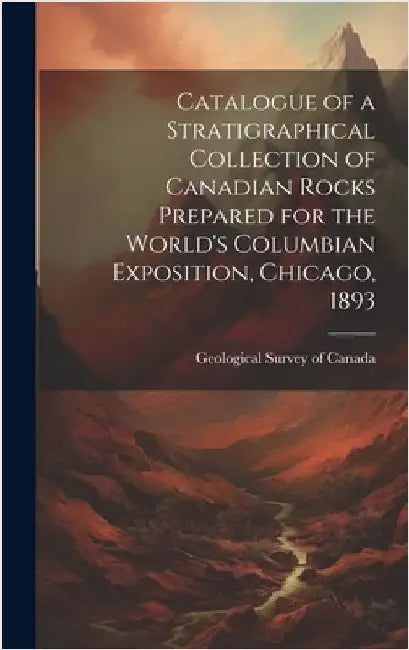 Catalogue of a Stratigraphical Collection of Canadian Rocks Prepared for the World's Columbian Exposition, Chicago, 1893 by Geological Survey of Canada