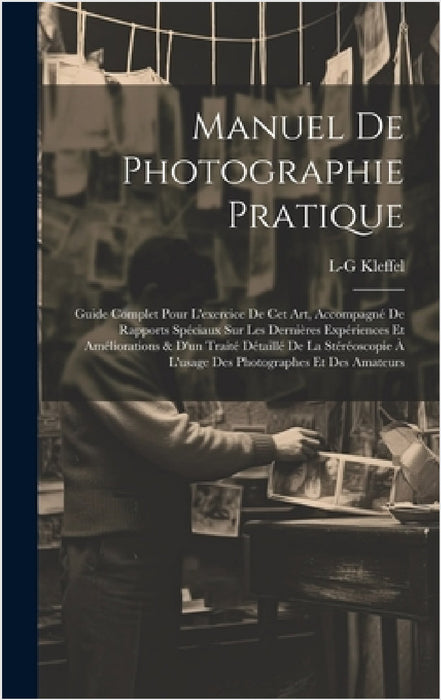 Manuel De Photographie Pratique: Guide Complet Pour L'exercice De Cet Art, Accompagné De Rapports Spéciaux Sur Les Dernières Expériences Et Améliorati by L-G Kleffel