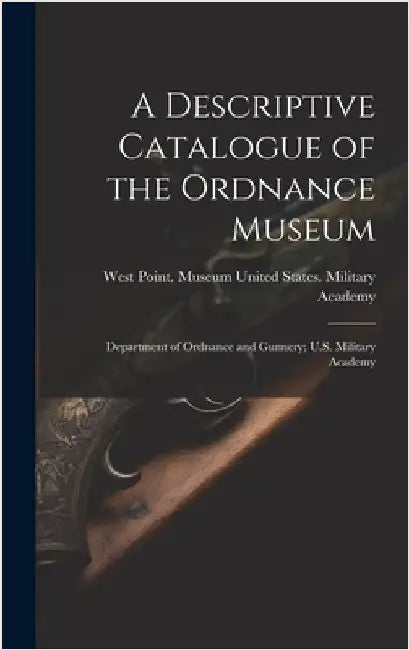 A Descriptive Catalogue of the Ordnance Museum: Department of Ordnance and Gunnery; U.S. Military Academy by United States Military Academy, West