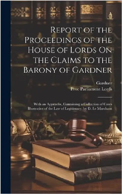 Report of the Proceedings of the House of Lords On the Claims to the Barony of Gardner: With an Appendix, Containing a Collection of Cases Illustrativ by Gardner