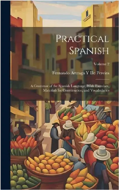 Practical Spanish: A Grammar of the Spanish Language, With Exercises, Materials for Conversation, and Vocabularies; Volume 2 by De Pereira, Fernando Arteaga y.