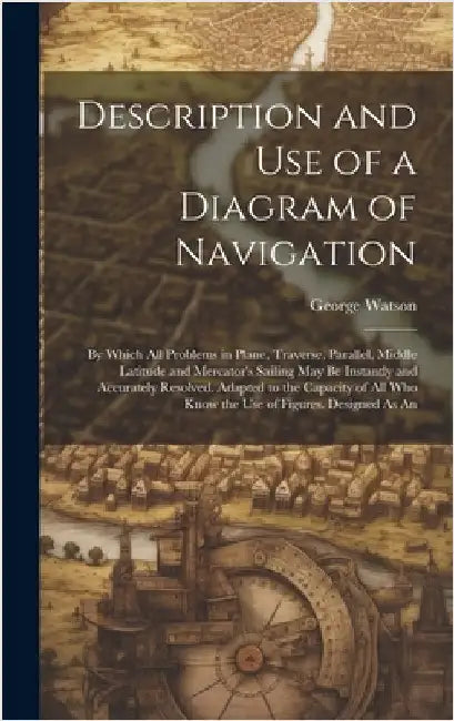 Description and Use of a Diagram of Navigation: By Which All Problems in Plane, Traverse, Parallel, Middle Latitude and Mercator's Sailing May Be Inst by Watson, George