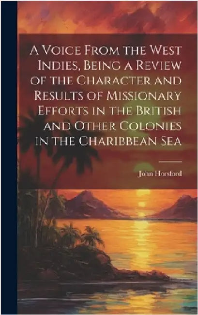 A Voice From the West Indies, Being a Review of the Character and Results of Missionary Efforts in the British and Other Colonies in the Charibbean Se by Horsford, John