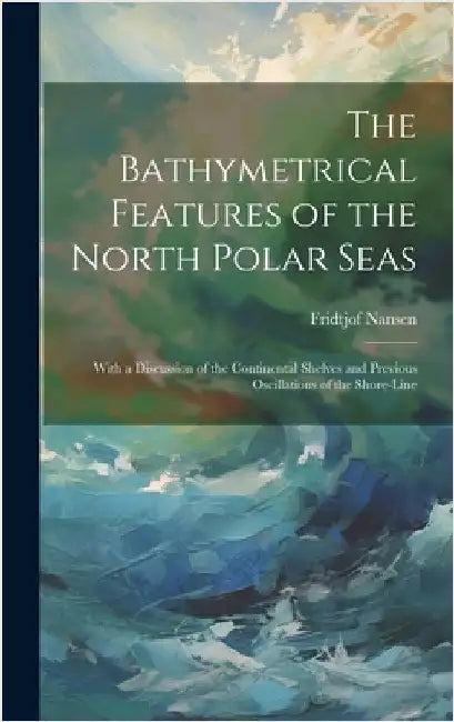 The Bathymetrical Features of the North Polar Seas: With a Discussion of the Continental Shelves and Previous Oscillations of the Shore-Line by Nansen, Fridtjof