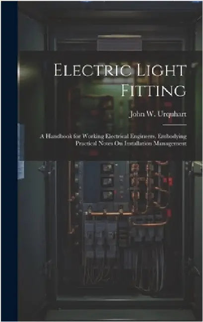 Electric Light Fitting: A Handbook for Working Electrical Engineers, Embodying Practical Notes On Installation Management by Urquhart, John W.