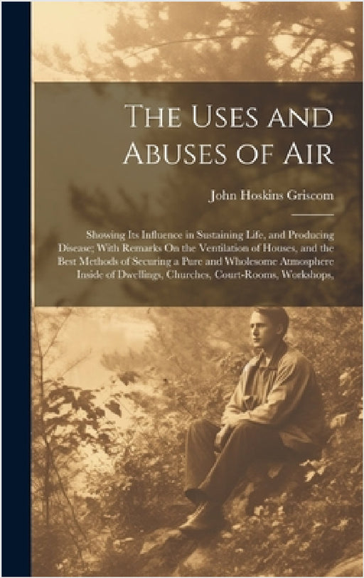 The Uses and Abuses of Air: Showing Its Influence in Sustaining Life, and Producing Disease; With Remarks On the Ventilation of Houses, and the Be by John Hoskins Griscom