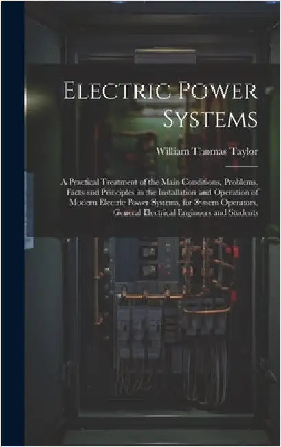 Electric Power Systems: A Practical Treatment of the Main Conditions, Problems, Facts and Principles in the Installation and Operation of Mode by Taylor, William Thomas