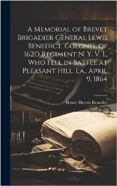 A Memorial of Brevet Brigadier General Lewis Benedict, Colonel of 162D Regiment N. Y. V. I., Who Fell in Battle at Pleasant Hill, La., April 9, 1864 by Benedict, Henry Marvin