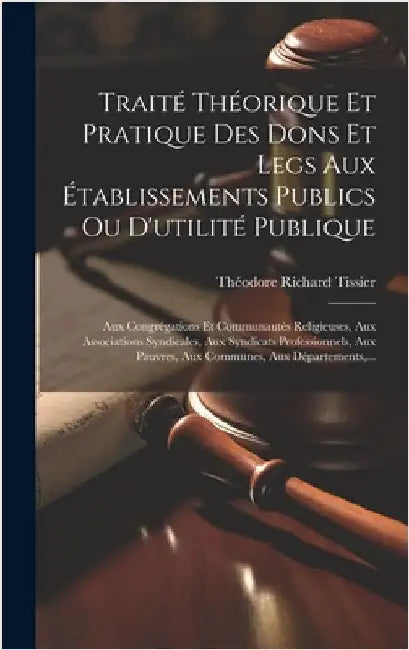 Traité Théorique Et Pratique Des Dons Et Legs Aux Établissements Publics Ou D'utilité Publique: Aux Congrégations Et Communautés Religieuses, Aux Asso by Tissier, Théodore Richard