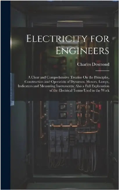 Electricity for Engineers: A Clear and Comprehensive Treatise On the Principles, Construction and Operation of Dynamos, Motors, Lamps, Indicators by Desmond, Charles
