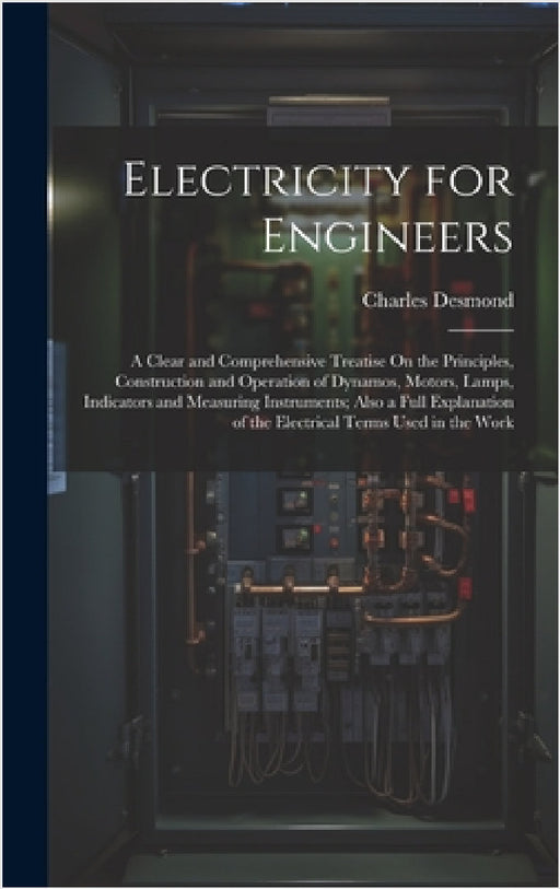 Electricity for Engineers: A Clear and Comprehensive Treatise On the Principles, Construction and Operation of Dynamos, Motors, Lamps, Indicators by Charles Desmond