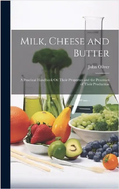 Milk, Cheese and Butter: A Practical Handbook On Their Properties and the Processes of Their Production by Oliver, John