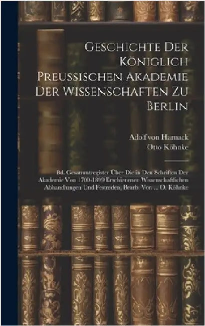 Geschichte Der Königlich Preussischen Akademie Der Wissenschaften Zu Berlin: Bd. Gesammtregister Über Die in Den Schriften Der Akademie Von 1700-1899 by Von Harnack, Adolf