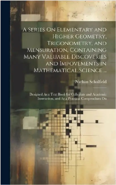 A Series On Elementary and Higher Geometry, Trigonometry, and Mensuration, Containing Many Valuable Discoveries and Impovements in Mathematical Scienc by Scholfield, Nathan