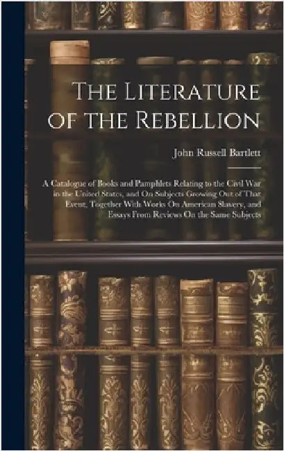 The Literature of the Rebellion: A Catalogue of Books and Pamphlets Relating to the Civil War in the United States, and On Subjects Growing Out of Tha by Bartlett, John Russell