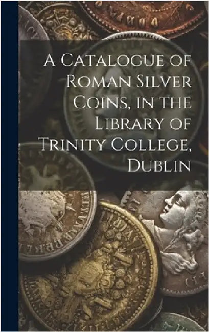 A Catalogue of Roman Silver Coins, in the Library of Trinity College, Dublin by Anonymous